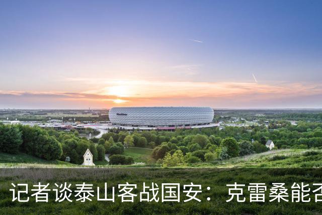 记者谈泰山客战国安：克雷桑能否出场未知 阿尔瓦罗已恢复训练