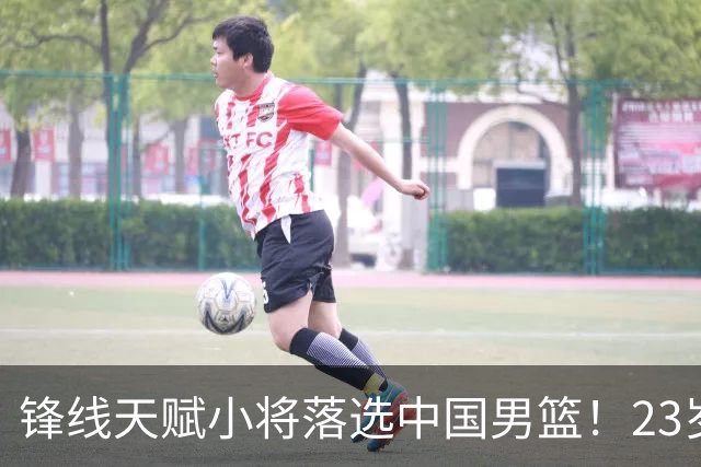 锋线天赋小将落选中国男篮！23岁伤仲永，伤病不断，错失涨球期，或告别国家队！