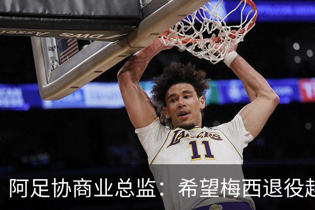 阿足协商业总监：希望梅西退役越晚越好，我们已提前几年进行规划